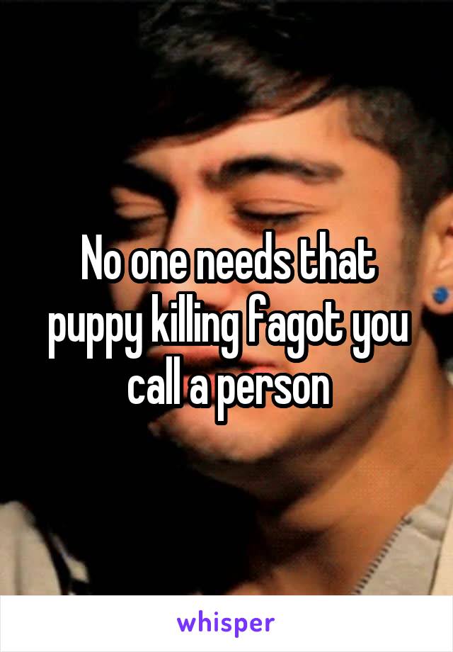 No one needs that puppy killing fagot you call a person