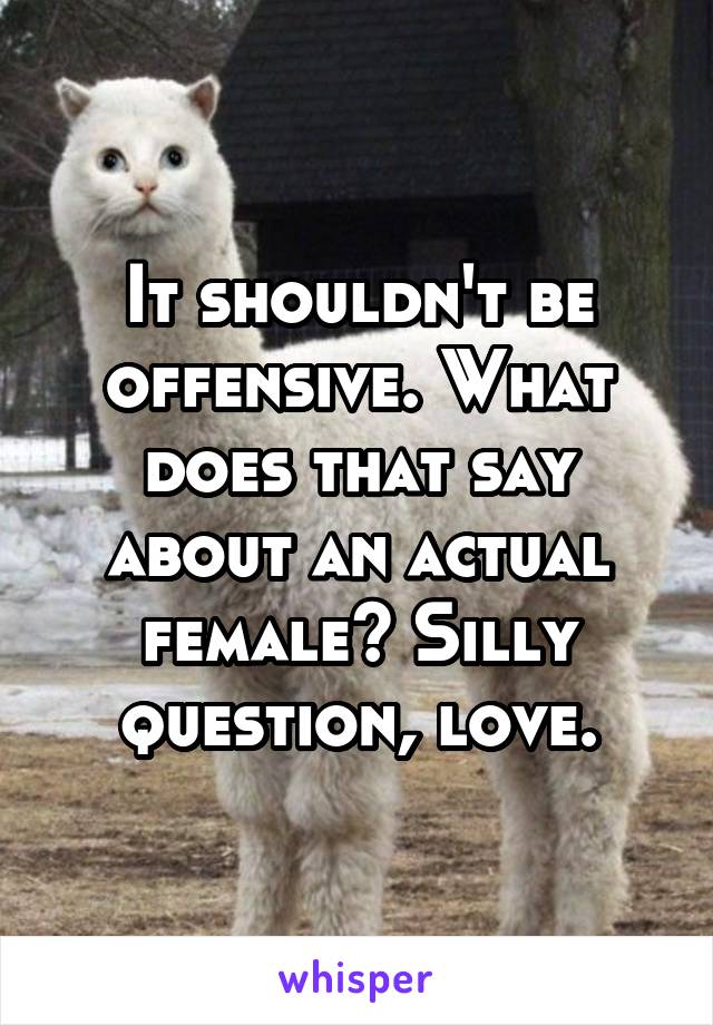 It shouldn't be offensive. What does that say about an actual female? Silly question, love.