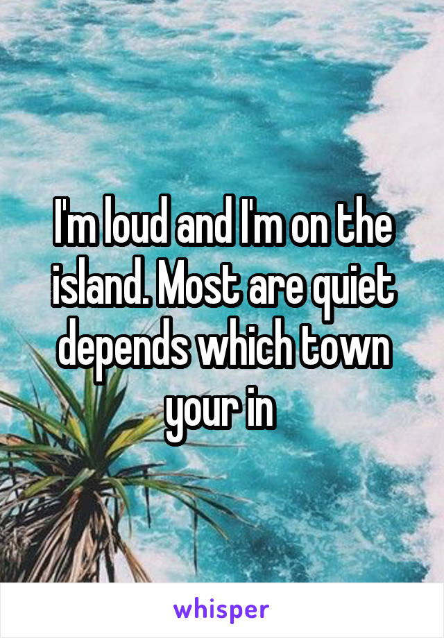 I'm loud and I'm on the island. Most are quiet depends which town your in 