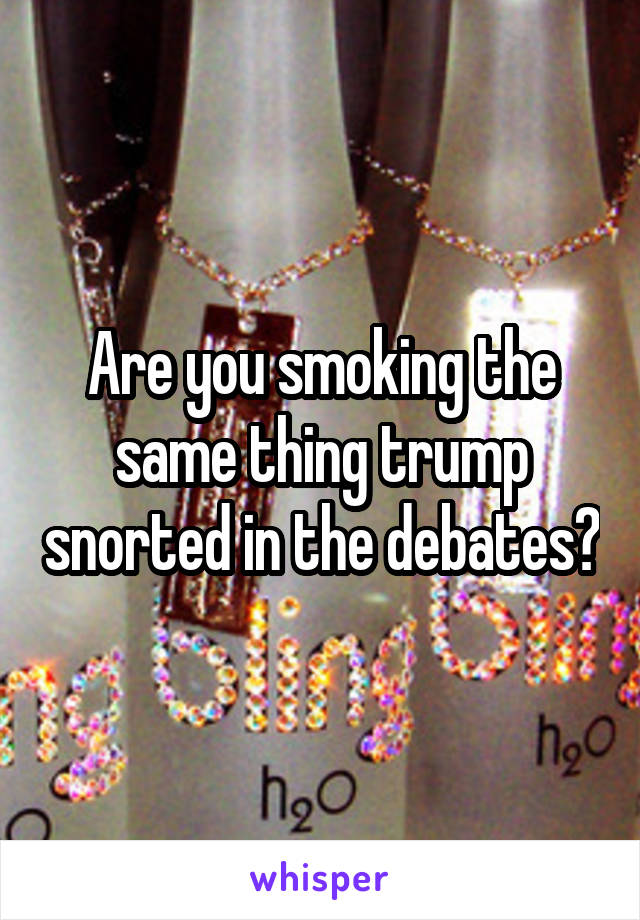 Are you smoking the same thing trump snorted in the debates?