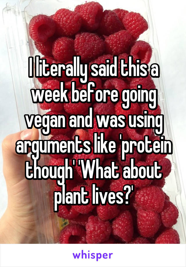I literally said this a week before going vegan and was using arguments like 'protein though' 'What about plant lives?'