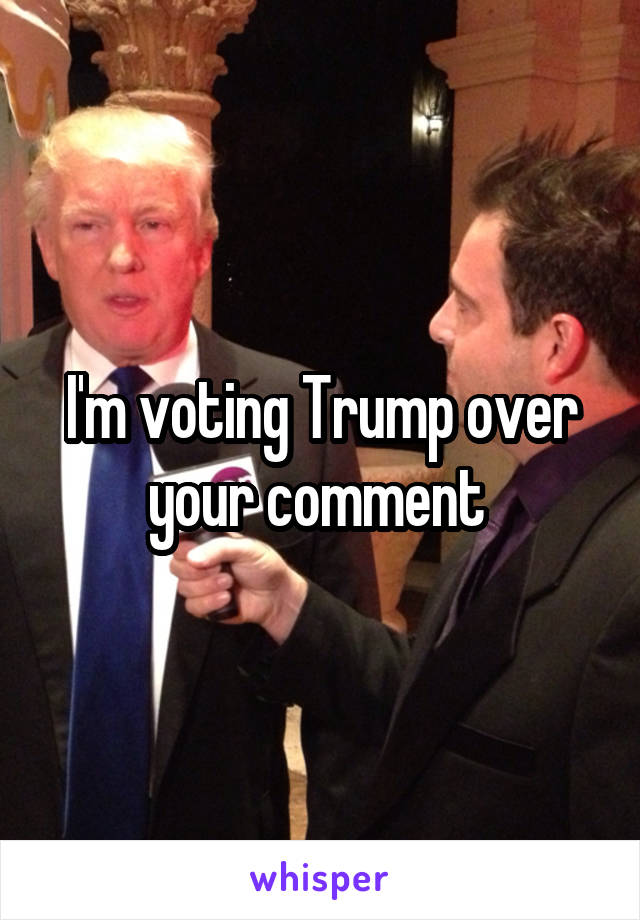 I'm voting Trump over your comment 