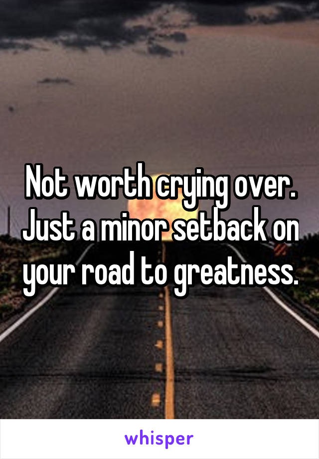 Not worth crying over. Just a minor setback on your road to greatness.