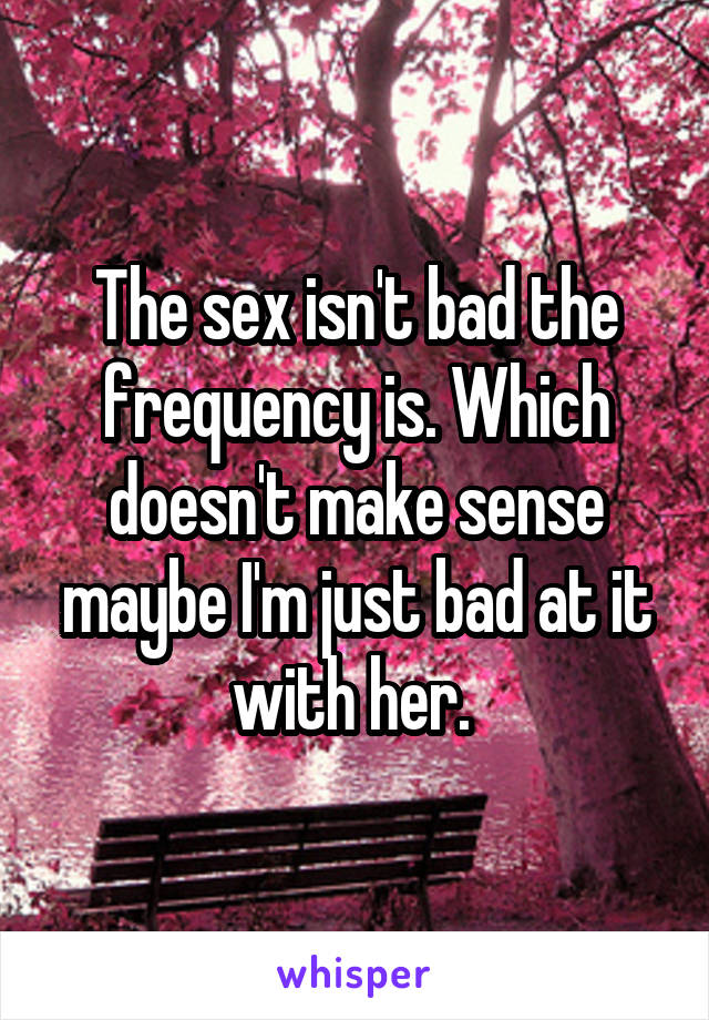 The sex isn't bad the frequency is. Which doesn't make sense maybe I'm just bad at it with her. 