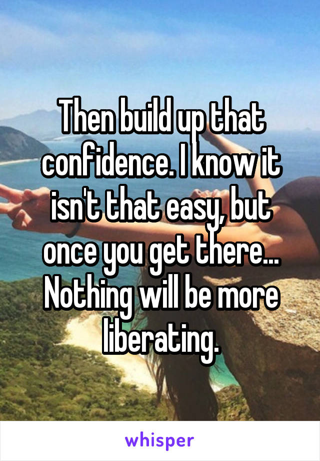Then build up that confidence. I know it isn't that easy, but once you get there...
Nothing will be more liberating.