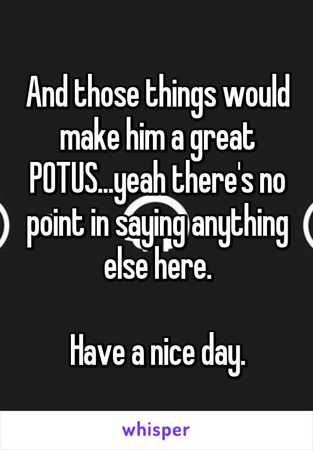 And those things would make him a great POTUS...yeah there's no point in saying anything else here.

Have a nice day.