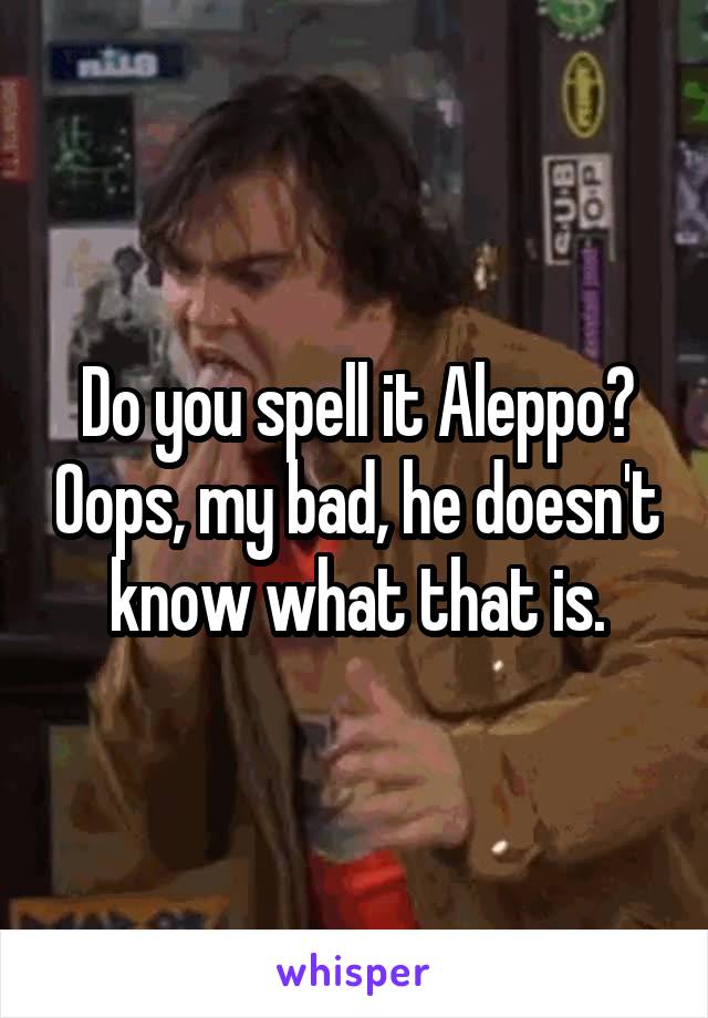 Do you spell it Aleppo? Oops, my bad, he doesn't know what that is.