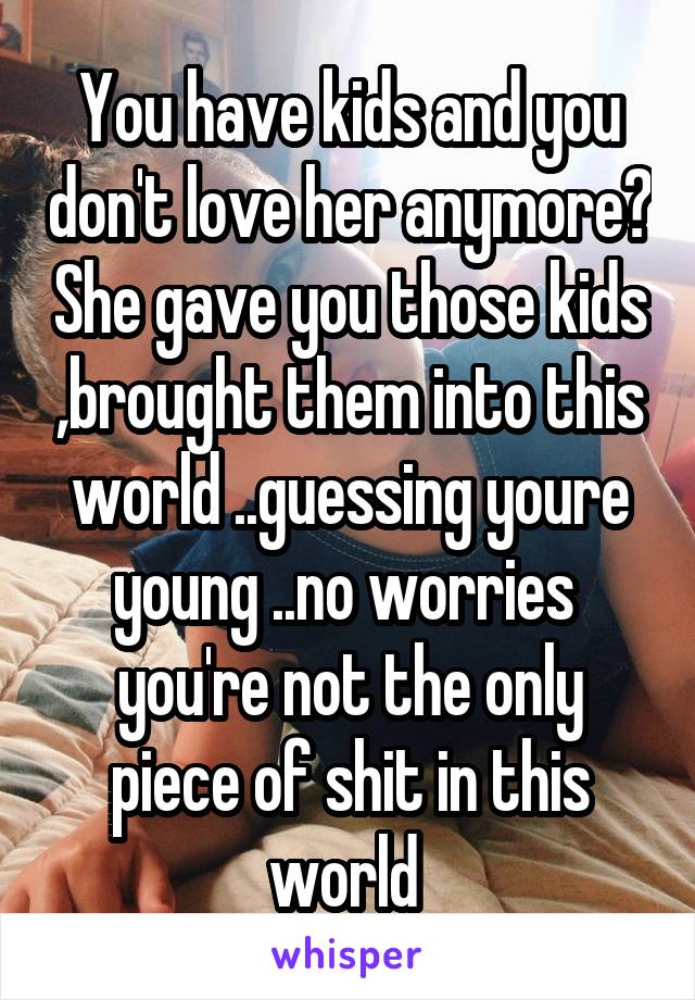 You have kids and you don't love her anymore? She gave you those kids ,brought them into this world ..guessing youre young ..no worries  you're not the only piece of shit in this world 