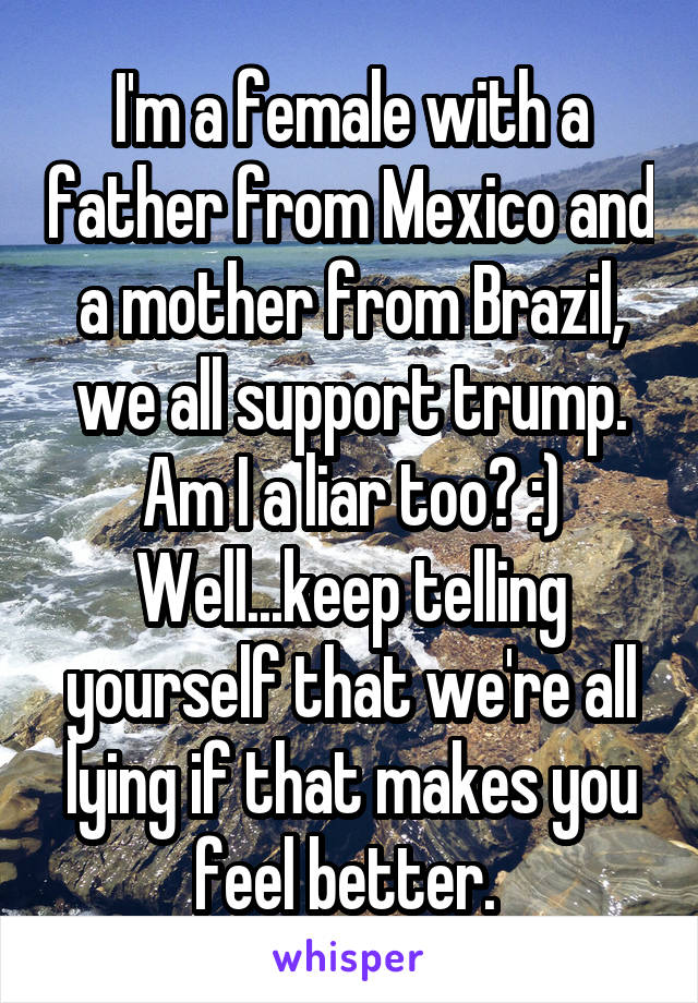 I'm a female with a father from Mexico and a mother from Brazil, we all support trump. Am I a liar too? :) Well...keep telling yourself that we're all lying if that makes you feel better. 