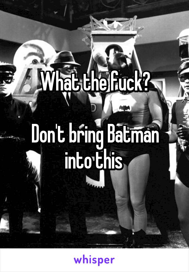 What the fuck?

Don't bring Batman into this 
