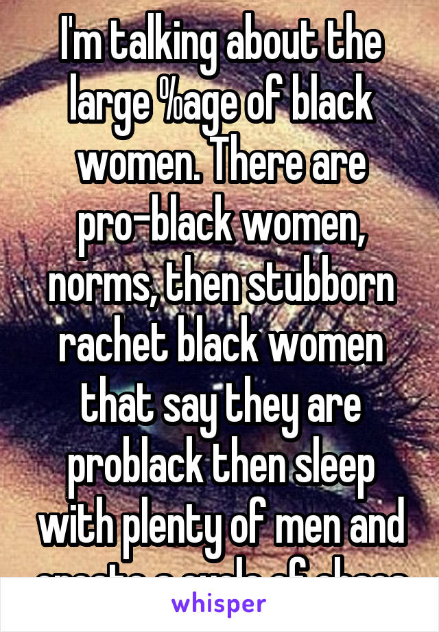 I'm talking about the large %age of black women. There are pro-black women, norms, then stubborn rachet black women that say they are problack then sleep with plenty of men and create a cycle of chaos