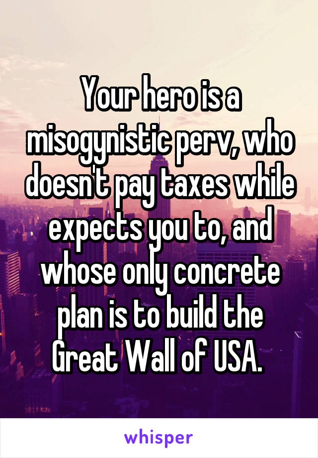 Your hero is a misogynistic perv, who doesn't pay taxes while expects you to, and whose only concrete plan is to build the Great Wall of USA. 