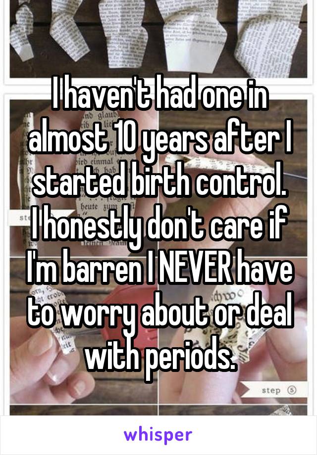I haven't had one in almost 10 years after I started birth control.
I honestly don't care if I'm barren I NEVER have to worry about or deal with periods.