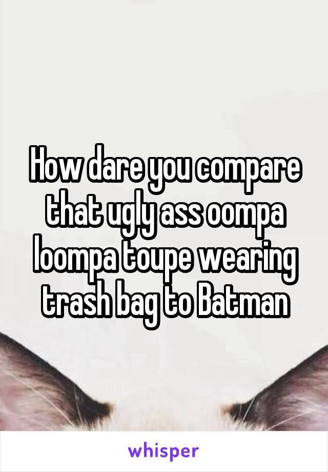 How dare you compare that ugly ass oompa loompa toupe wearing trash bag to Batman