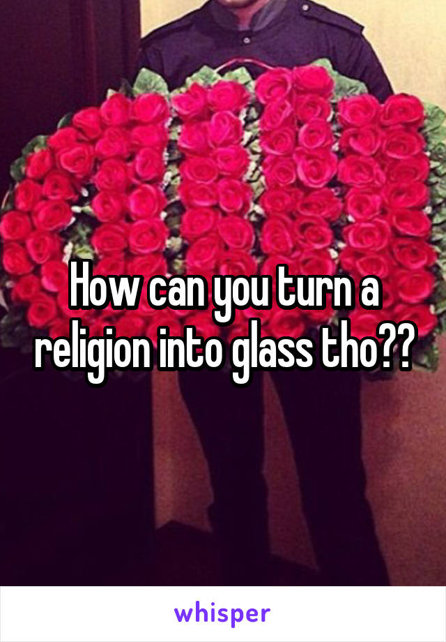 How can you turn a religion into glass tho??
