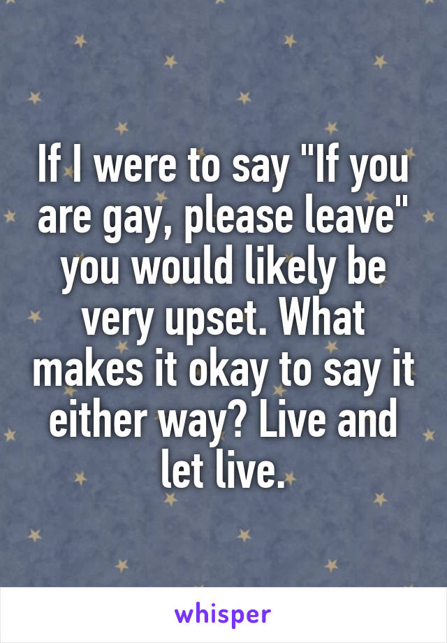If I were to say "If you are gay, please leave" you would likely be very upset. What makes it okay to say it either way? Live and let live.