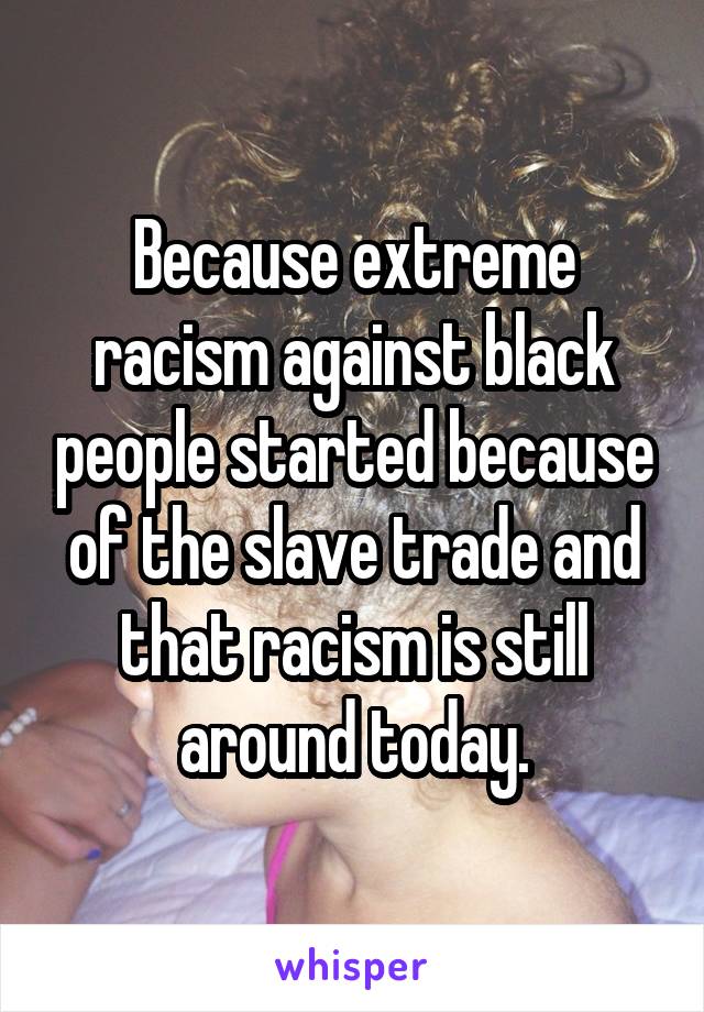 Because extreme racism against black people started because of the slave trade and that racism is still around today.