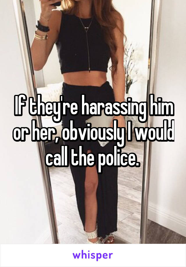 If they're harassing him or her, obviously I would call the police. 