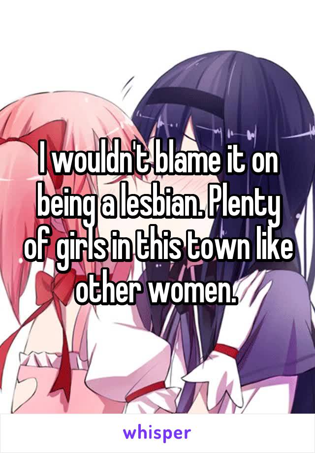 I wouldn't blame it on being a lesbian. Plenty of girls in this town like other women. 