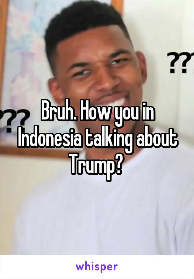 Bruh. How you in Indonesia talking about Trump? 