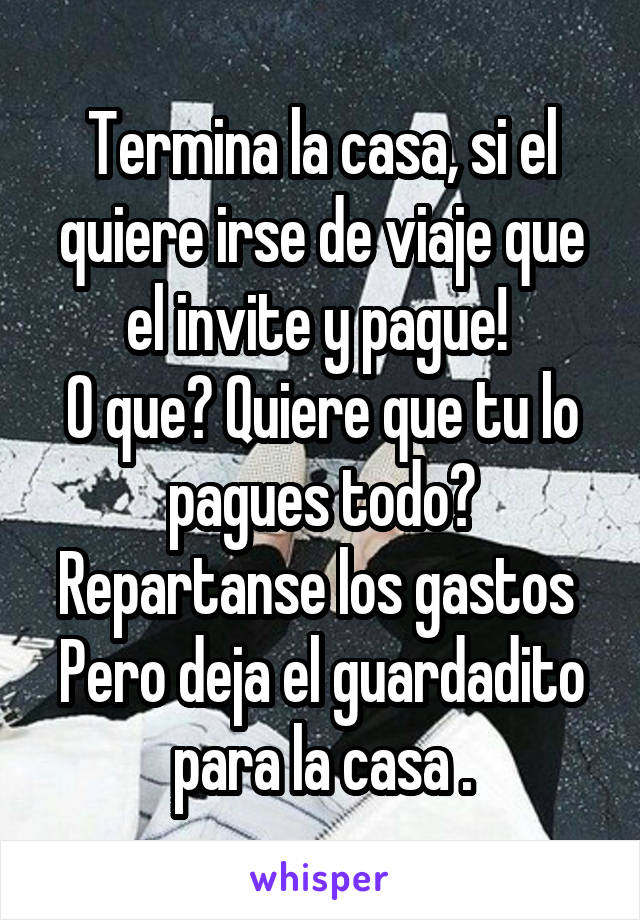 Termina la casa, si el quiere irse de viaje que el invite y pague! 
O que? Quiere que tu lo pagues todo?
Repartanse los gastos 
Pero deja el guardadito para la casa .