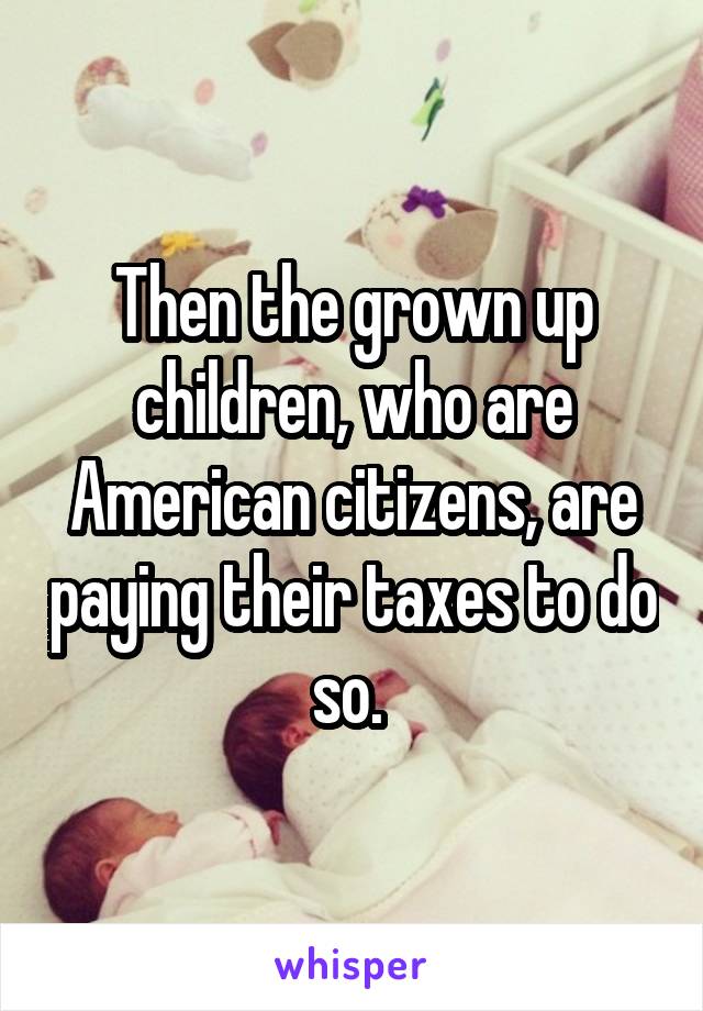 Then the grown up children, who are American citizens, are paying their taxes to do so. 