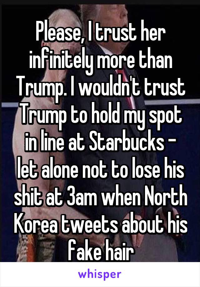 Please, I trust her infinitely more than Trump. I wouldn't trust Trump to hold my spot in line at Starbucks - let alone not to lose his shit at 3am when North Korea tweets about his fake hair