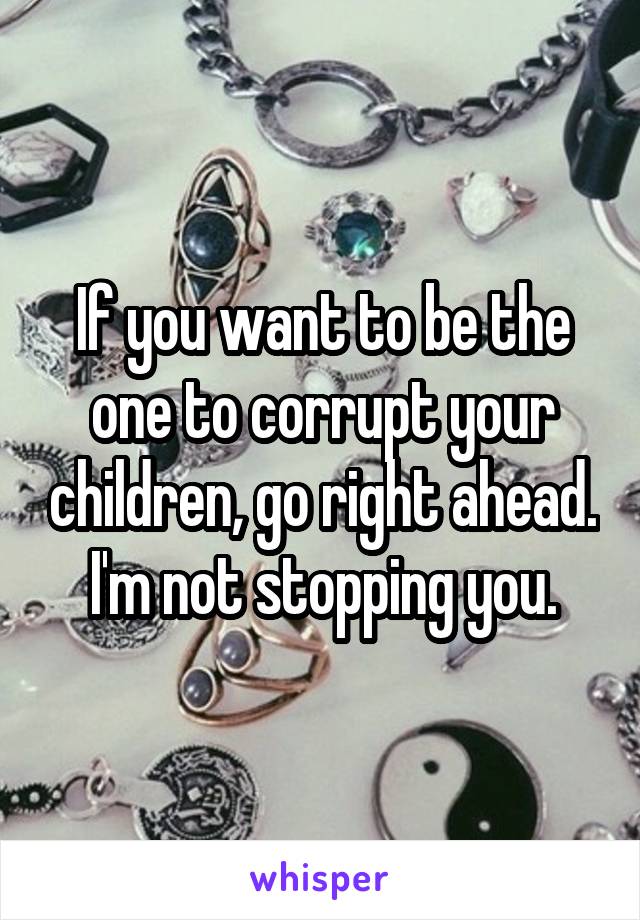 If you want to be the one to corrupt your children, go right ahead. I'm not stopping you.