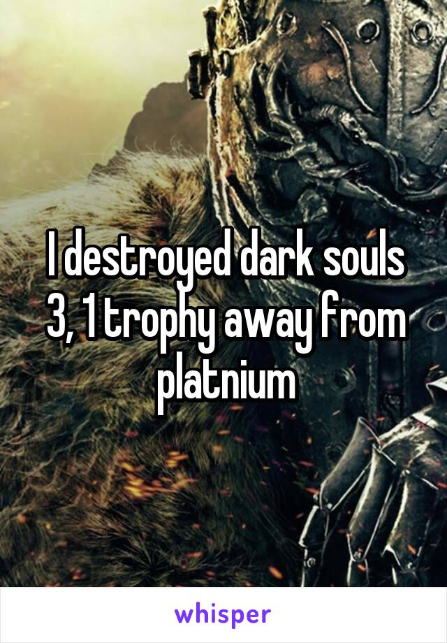I destroyed dark souls 3, 1 trophy away from platnium