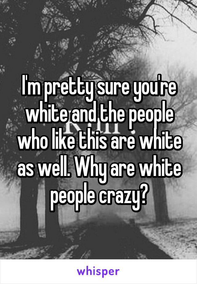 I'm pretty sure you're white and the people who like this are white as well. Why are white people crazy?