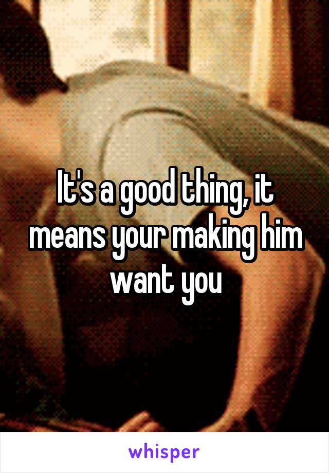 It's a good thing, it means your making him want you