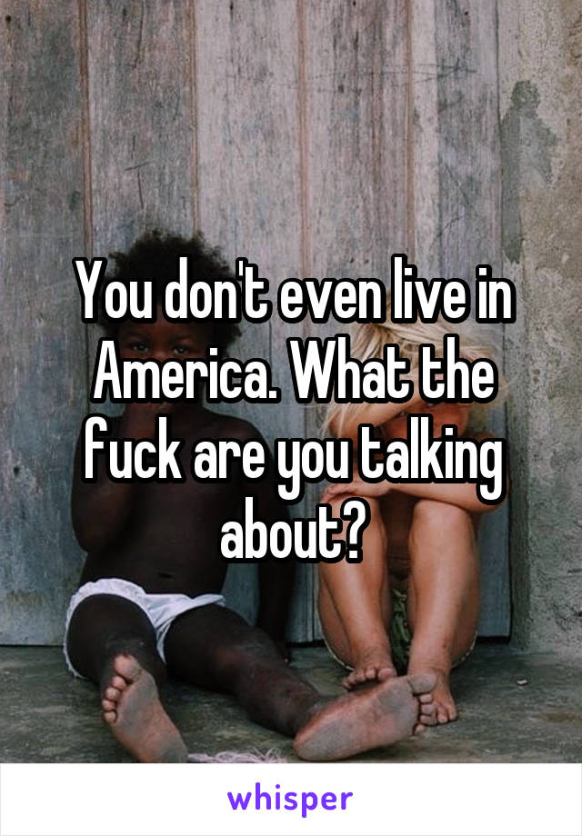 You don't even live in America. What the fuck are you talking about?