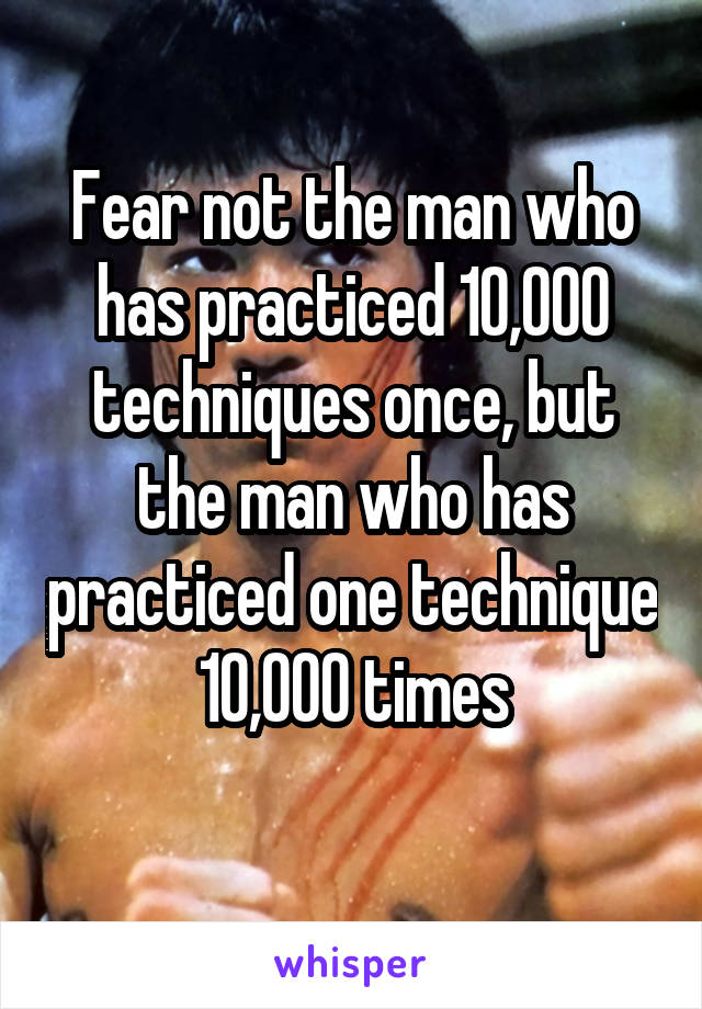 Fear not the man who has practiced 10,000 techniques once, but the man who has practiced one technique 10,000 times
 