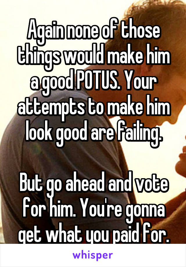 Again none of those things would make him a good POTUS. Your attempts to make him look good are failing.

But go ahead and vote for him. You're gonna get what you paid for.