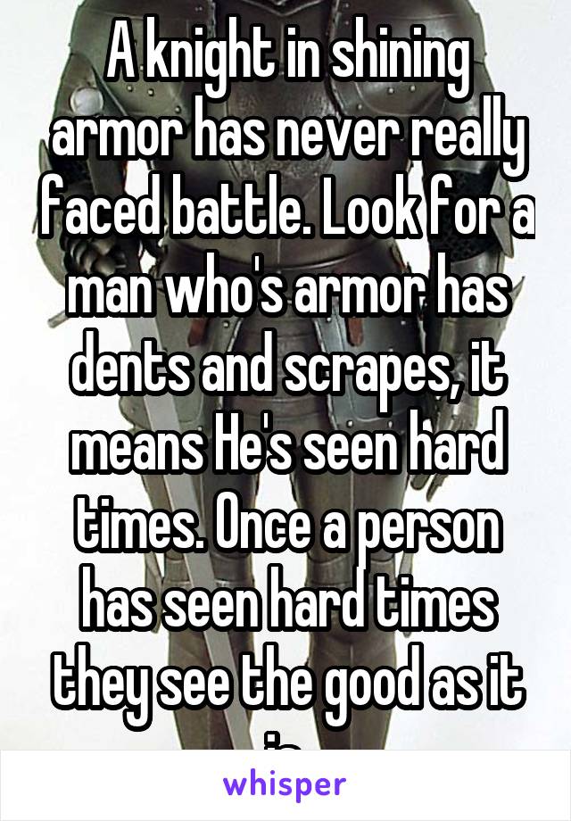 A knight in shining armor has never really faced battle. Look for a man who's armor has dents and scrapes, it means He's seen hard times. Once a person has seen hard times they see the good as it is.