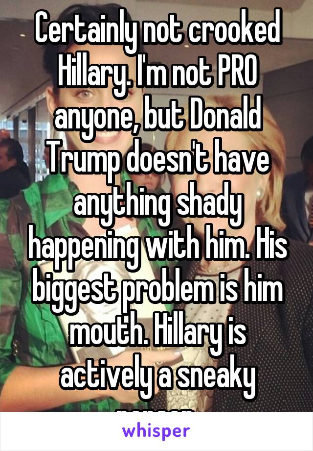 Certainly not crooked Hillary. I'm not PRO anyone, but Donald Trump doesn't have anything shady happening with him. His biggest problem is him mouth. Hillary is actively a sneaky person.