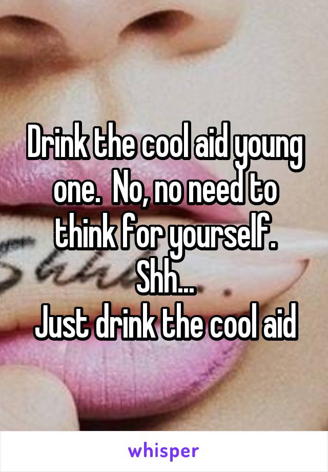 Drink the cool aid young one.  No, no need to think for yourself.
Shh...
Just drink the cool aid