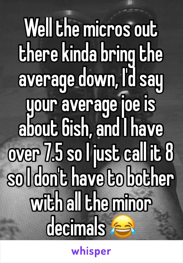 Well the micros out there kinda bring the average down, I'd say your average joe is about 6ish, and I have over 7.5 so I just call it 8 so I don't have to bother with all the minor decimals 😂