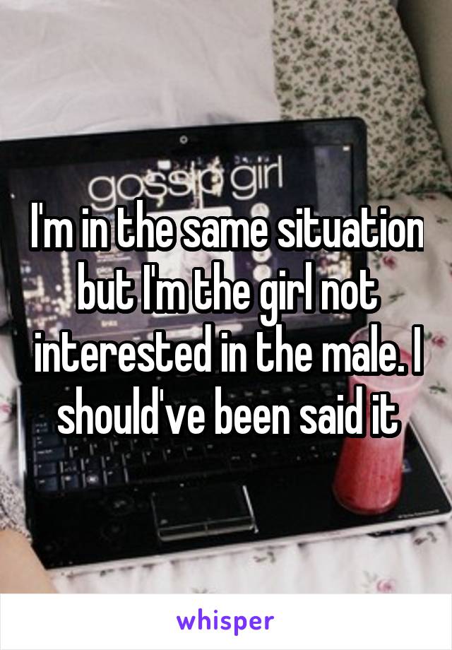 I'm in the same situation but I'm the girl not interested in the male. I should've been said it