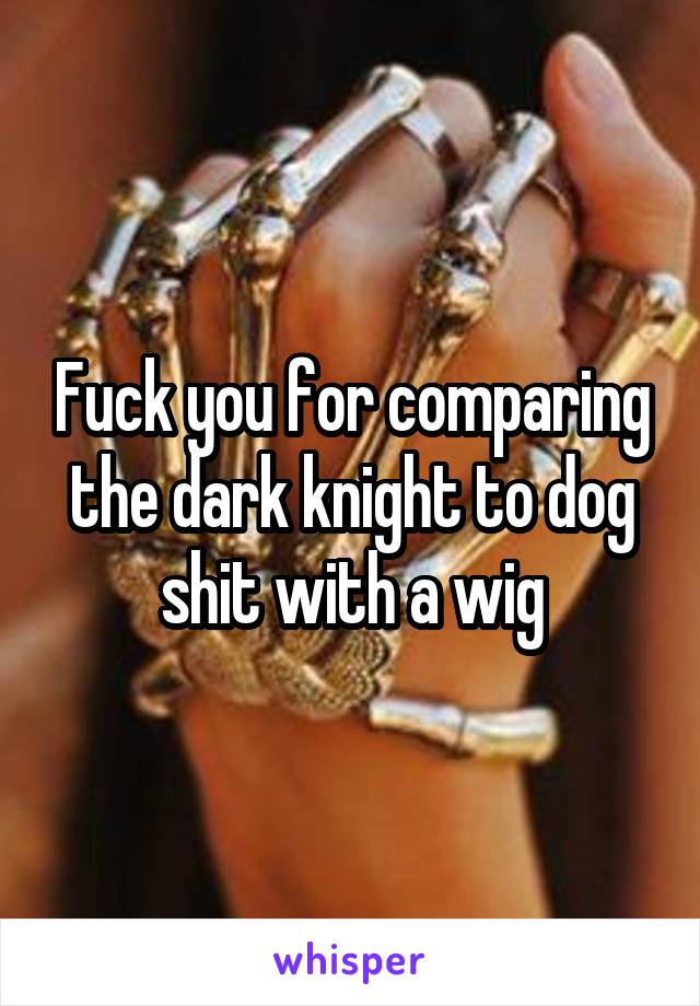 Fuck you for comparing the dark knight to dog shit with a wig