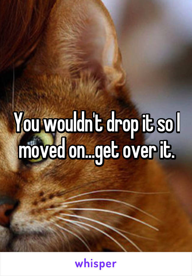 You wouldn't drop it so I moved on...get over it.