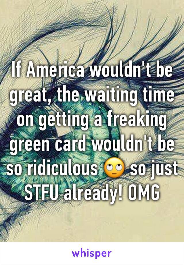 If America wouldn't be great, the waiting time on getting a freaking green card wouldn't be so ridiculous ðŸ™„ so just STFU already! OMG 