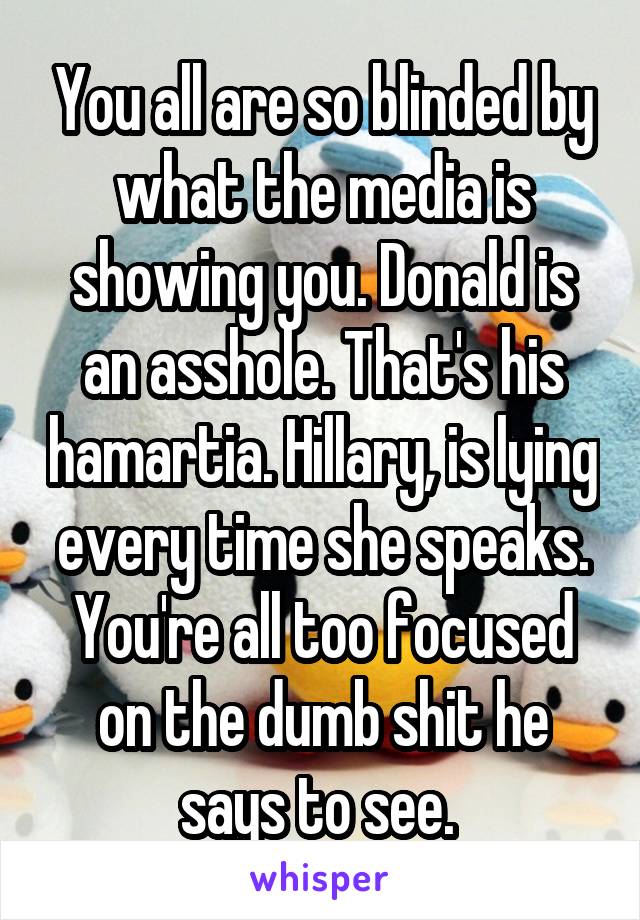 You all are so blinded by what the media is showing you. Donald is an asshole. That's his hamartia. Hillary, is lying every time she speaks. You're all too focused on the dumb shit he says to see. 