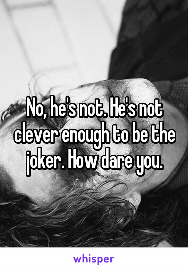 No, he's not. He's not clever enough to be the joker. How dare you.