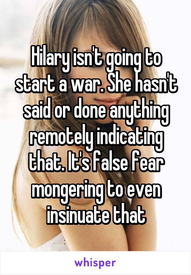 Hilary isn't going to start a war. She hasn't said or done anything remotely indicating that. It's false fear mongering to even insinuate that