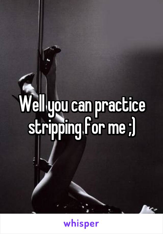 Well you can practice stripping for me ;)