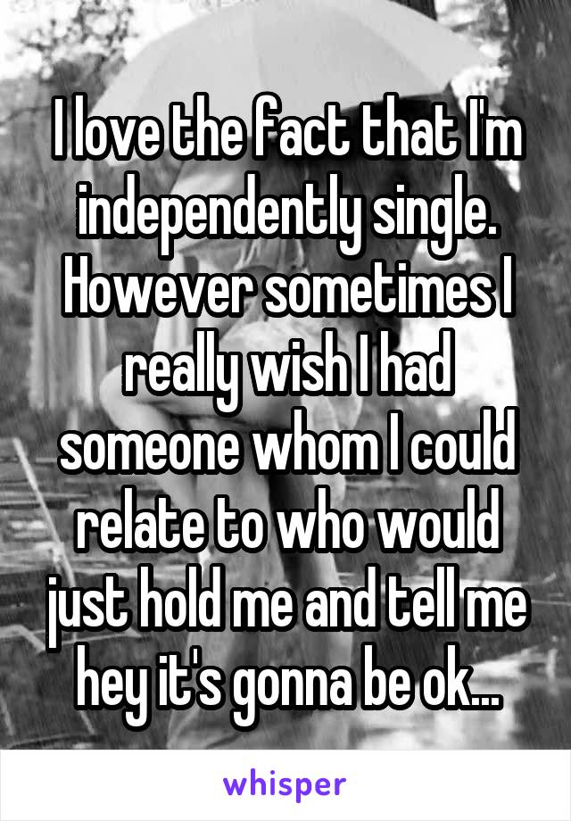 I love the fact that I'm independently single. However sometimes I really wish I had someone whom I could relate to who would just hold me and tell me hey it's gonna be ok...