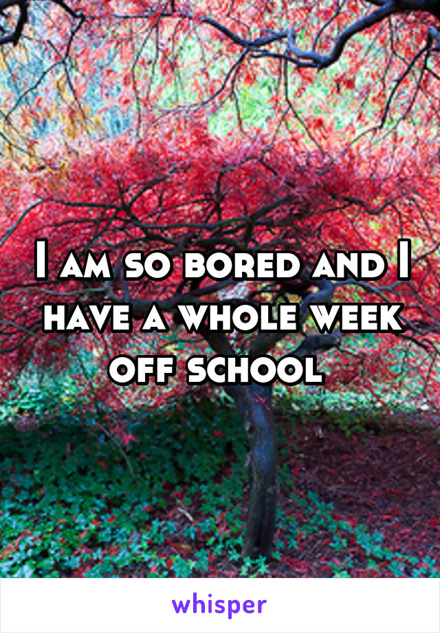 I am so bored and I have a whole week off school 