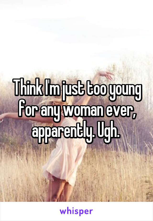 Think I'm just too young for any woman ever, apparently. Ugh. 