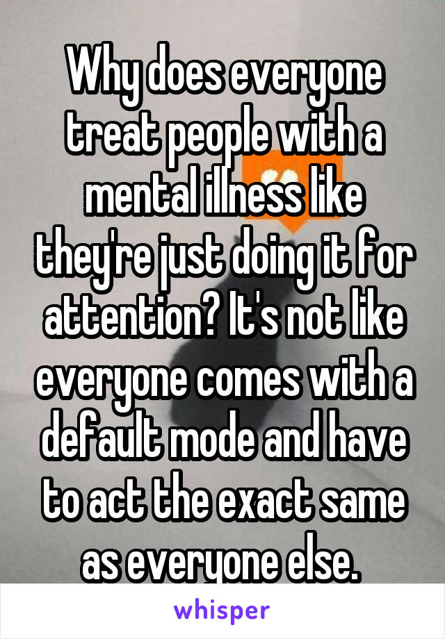 Why does everyone treat people with a mental illness like they're just doing it for attention? It's not like everyone comes with a default mode and have to act the exact same as everyone else. 